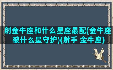 射金牛座和什么星座最配(金牛座被什么星守护)(射手 金牛座)